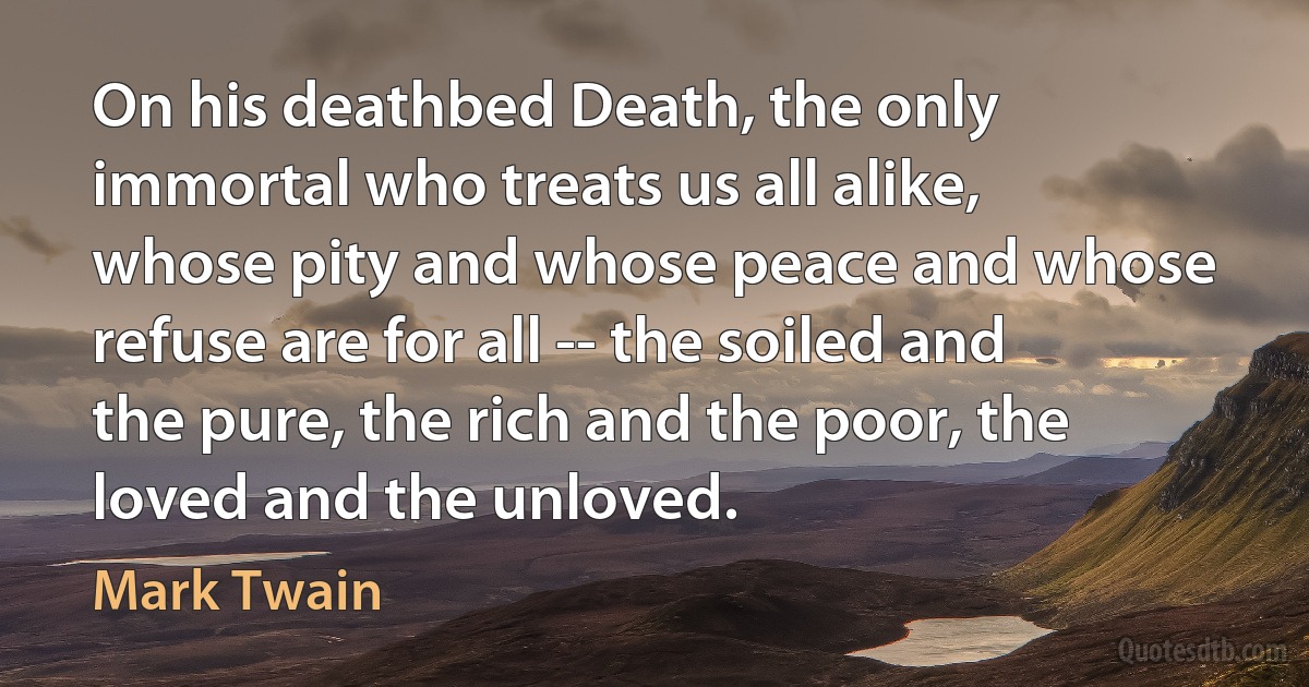 On his deathbed Death, the only immortal who treats us all alike, whose pity and whose peace and whose refuse are for all -- the soiled and the pure, the rich and the poor, the loved and the unloved. (Mark Twain)