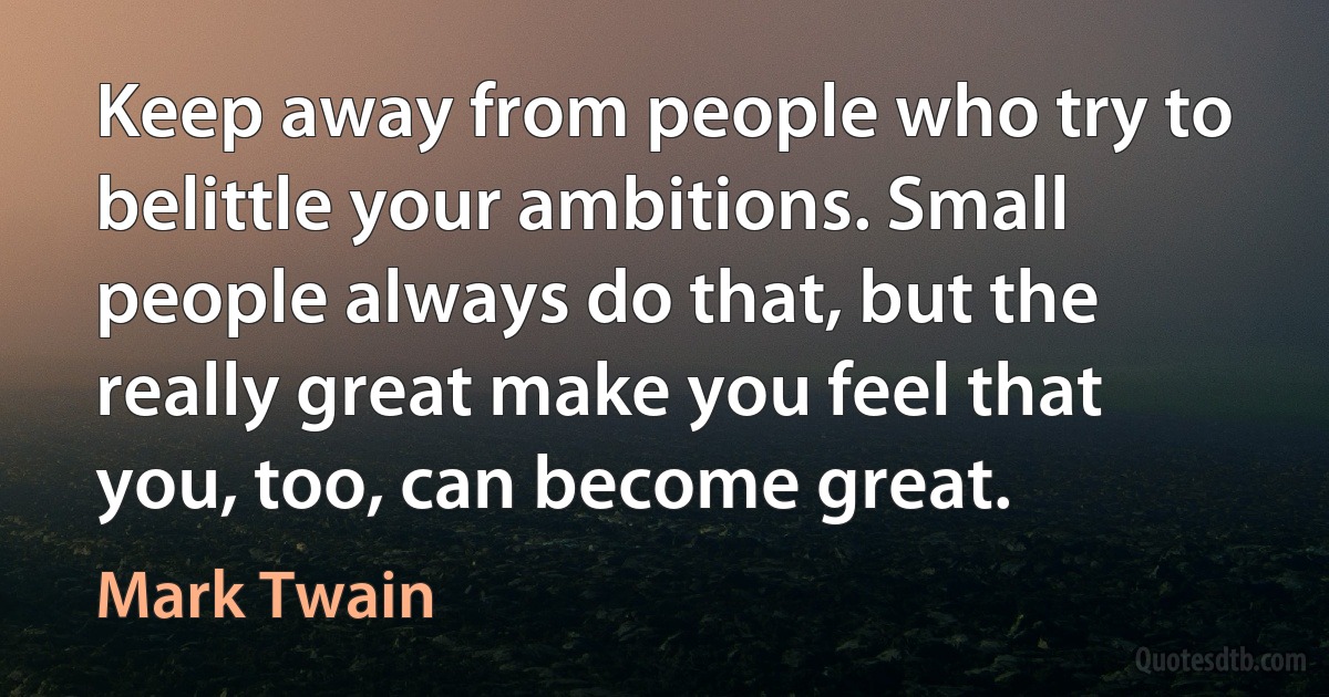 Keep away from people who try to belittle your ambitions. Small people always do that, but the really great make you feel that you, too, can become great. (Mark Twain)