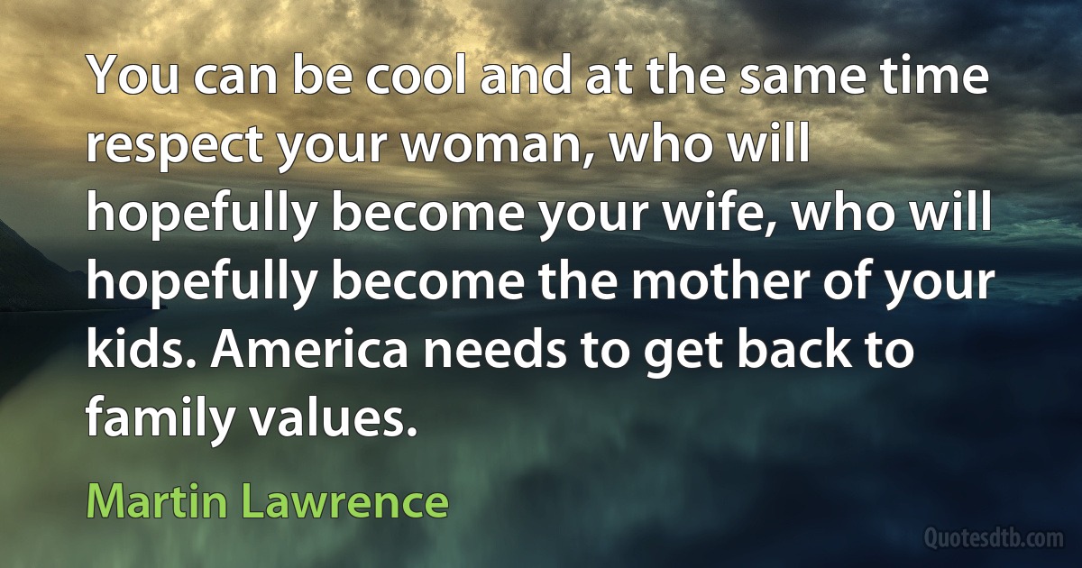 You can be cool and at the same time respect your woman, who will hopefully become your wife, who will hopefully become the mother of your kids. America needs to get back to family values. (Martin Lawrence)