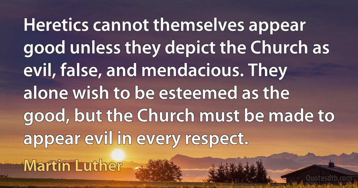 Heretics cannot themselves appear good unless they depict the Church as evil, false, and mendacious. They alone wish to be esteemed as the good, but the Church must be made to appear evil in every respect. (Martin Luther)