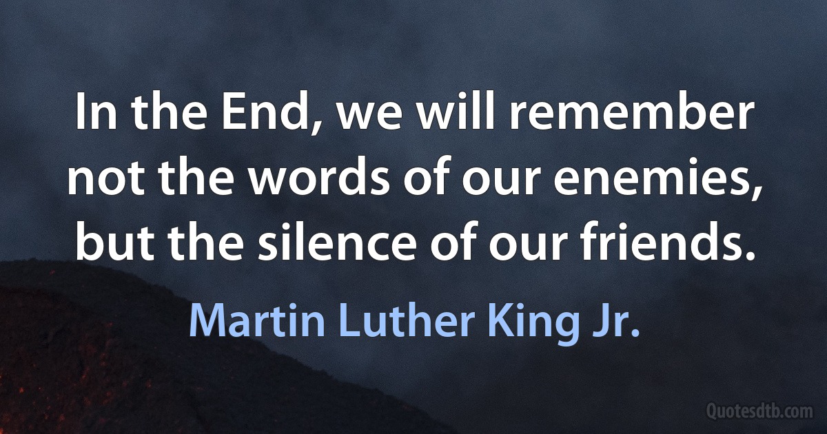 In the End, we will remember not the words of our enemies, but the silence of our friends. (Martin Luther King Jr.)