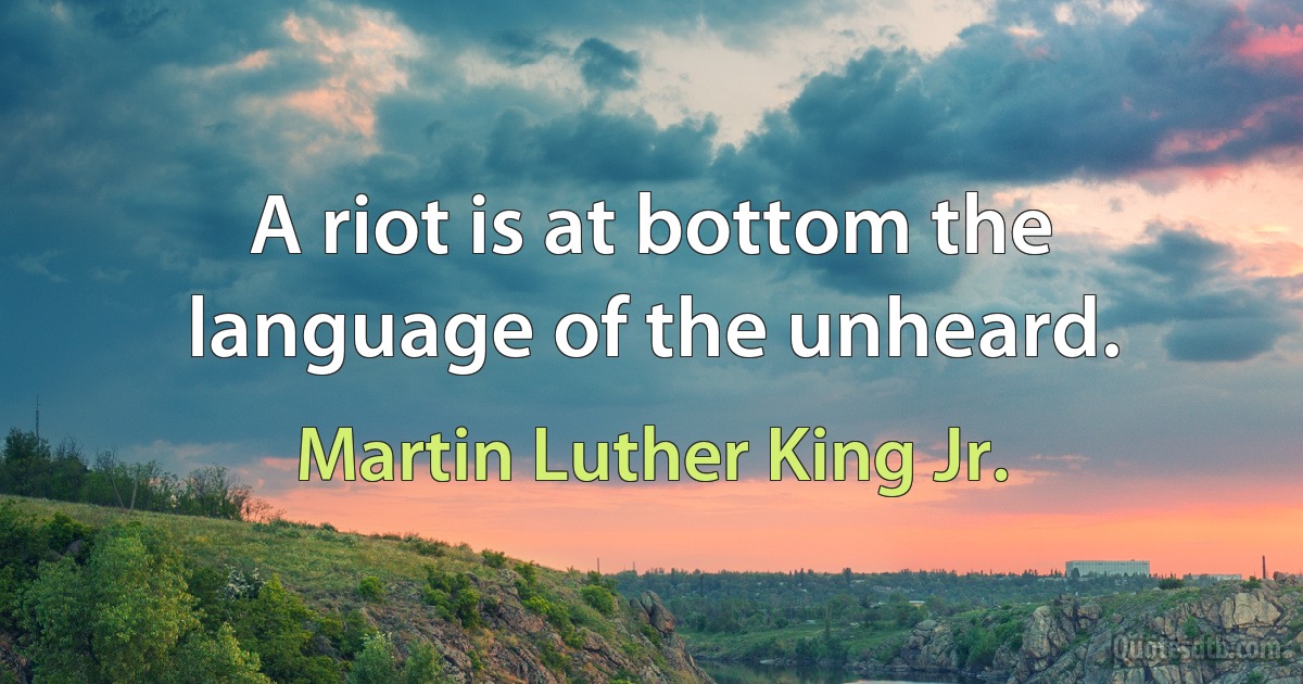 A riot is at bottom the language of the unheard. (Martin Luther King Jr.)