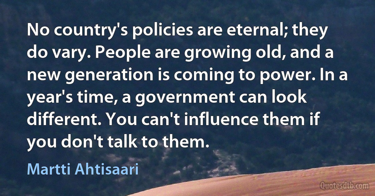 No country's policies are eternal; they do vary. People are growing old, and a new generation is coming to power. In a year's time, a government can look different. You can't influence them if you don't talk to them. (Martti Ahtisaari)