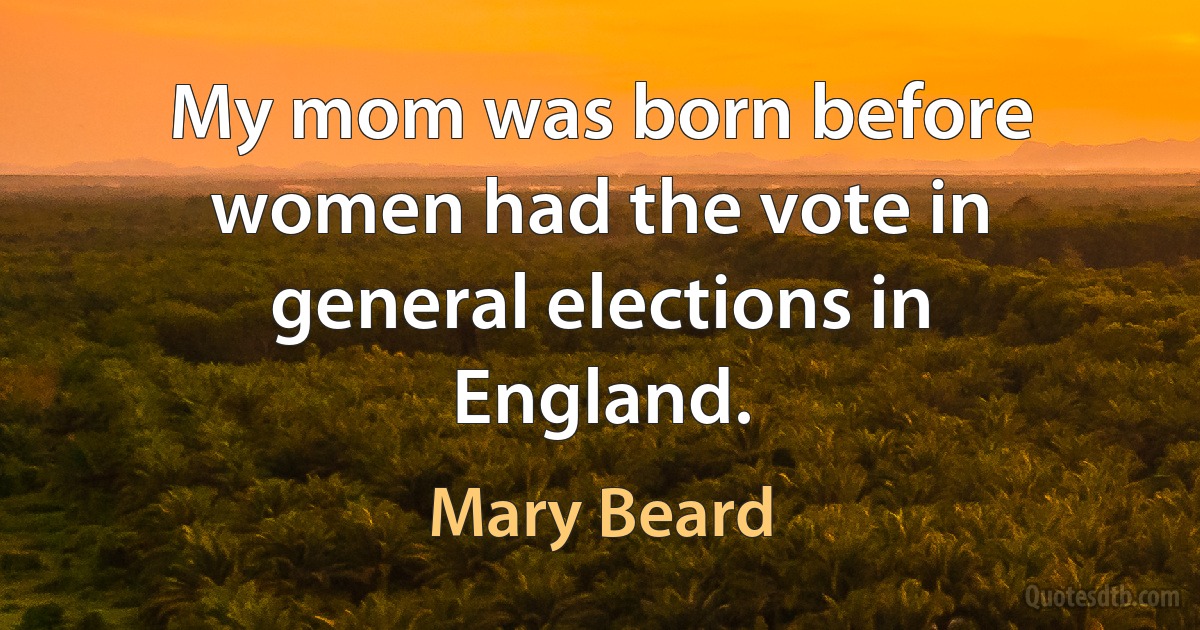 My mom was born before women had the vote in general elections in England. (Mary Beard)