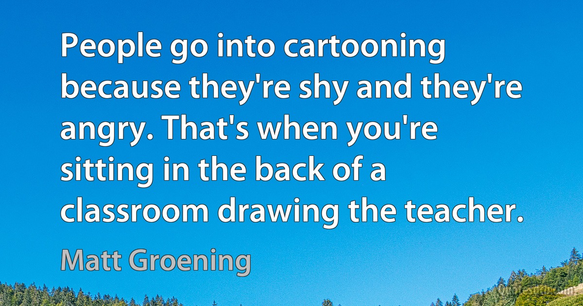 People go into cartooning because they're shy and they're angry. That's when you're sitting in the back of a classroom drawing the teacher. (Matt Groening)