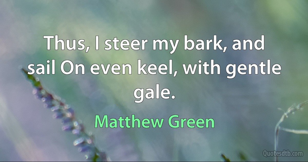 Thus, I steer my bark, and sail On even keel, with gentle gale. (Matthew Green)