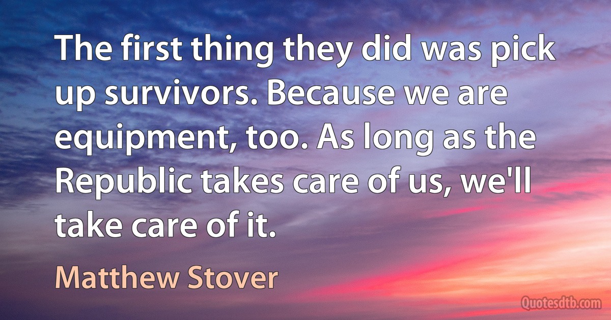 The first thing they did was pick up survivors. Because we are equipment, too. As long as the Republic takes care of us, we'll take care of it. (Matthew Stover)