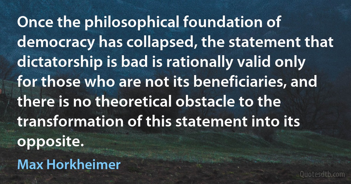 Once the philosophical foundation of democracy has collapsed, the statement that dictatorship is bad is rationally valid only for those who are not its beneficiaries, and there is no theoretical obstacle to the transformation of this statement into its opposite. (Max Horkheimer)