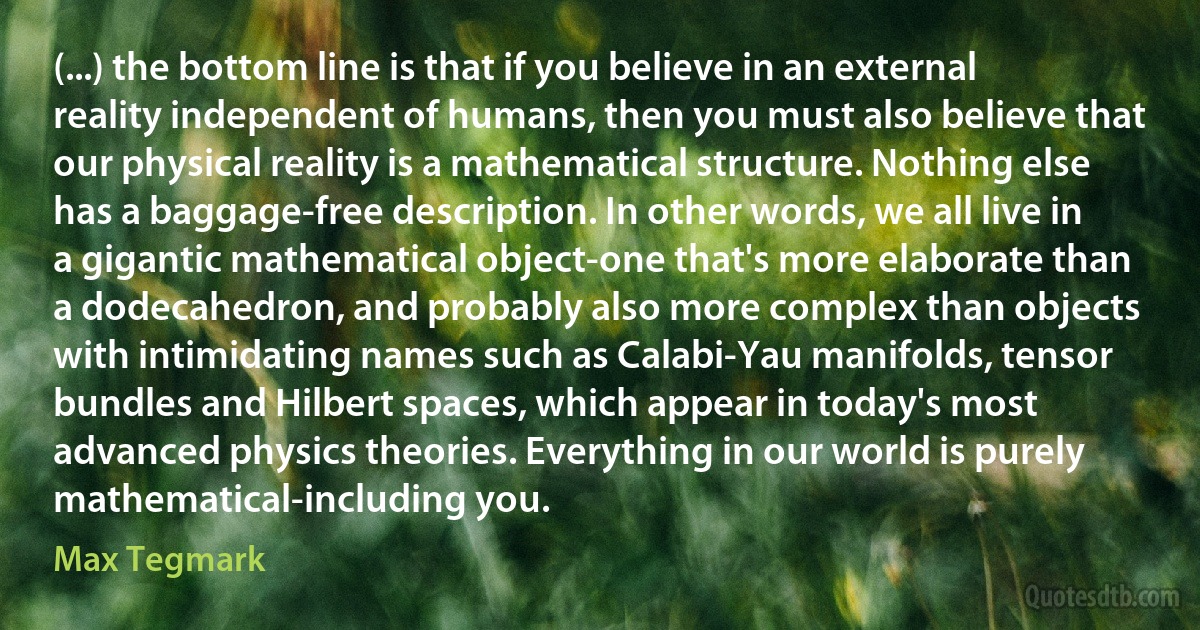 (...) the bottom line is that if you believe in an external reality independent of humans, then you must also believe that our physical reality is a mathematical structure. Nothing else has a baggage-free description. In other words, we all live in a gigantic mathematical object-one that's more elaborate than a dodecahedron, and probably also more complex than objects with intimidating names such as Calabi-Yau manifolds, tensor bundles and Hilbert spaces, which appear in today's most advanced physics theories. Everything in our world is purely mathematical-including you. (Max Tegmark)