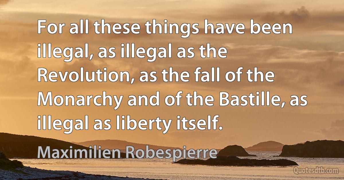 For all these things have been illegal, as illegal as the Revolution, as the fall of the Monarchy and of the Bastille, as illegal as liberty itself. (Maximilien Robespierre)