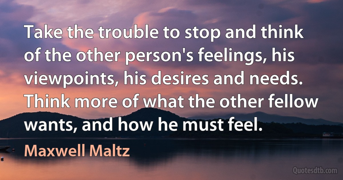 Take the trouble to stop and think of the other person's feelings, his viewpoints, his desires and needs. Think more of what the other fellow wants, and how he must feel. (Maxwell Maltz)