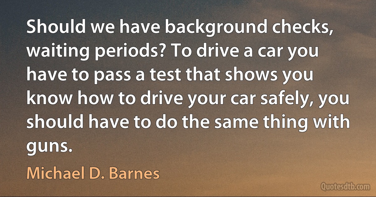 Should we have background checks, waiting periods? To drive a car you have to pass a test that shows you know how to drive your car safely, you should have to do the same thing with guns. (Michael D. Barnes)