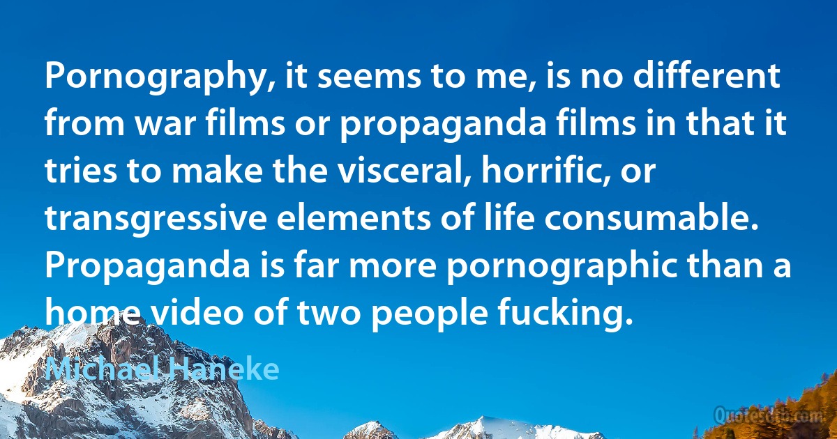 Pornography, it seems to me, is no different from war films or propaganda films in that it tries to make the visceral, horrific, or transgressive elements of life consumable. Propaganda is far more pornographic than a home video of two people fucking. (Michael Haneke)