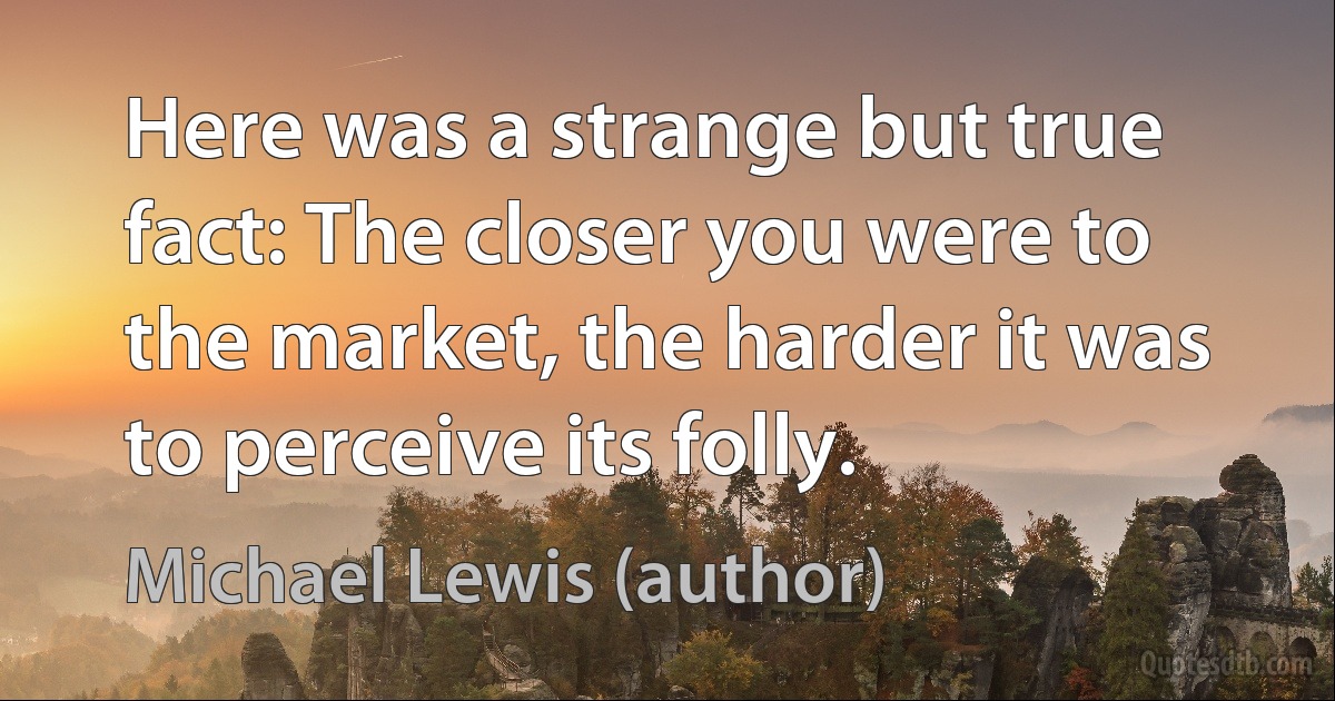 Here was a strange but true fact: The closer you were to the market, the harder it was to perceive its folly. (Michael Lewis (author))