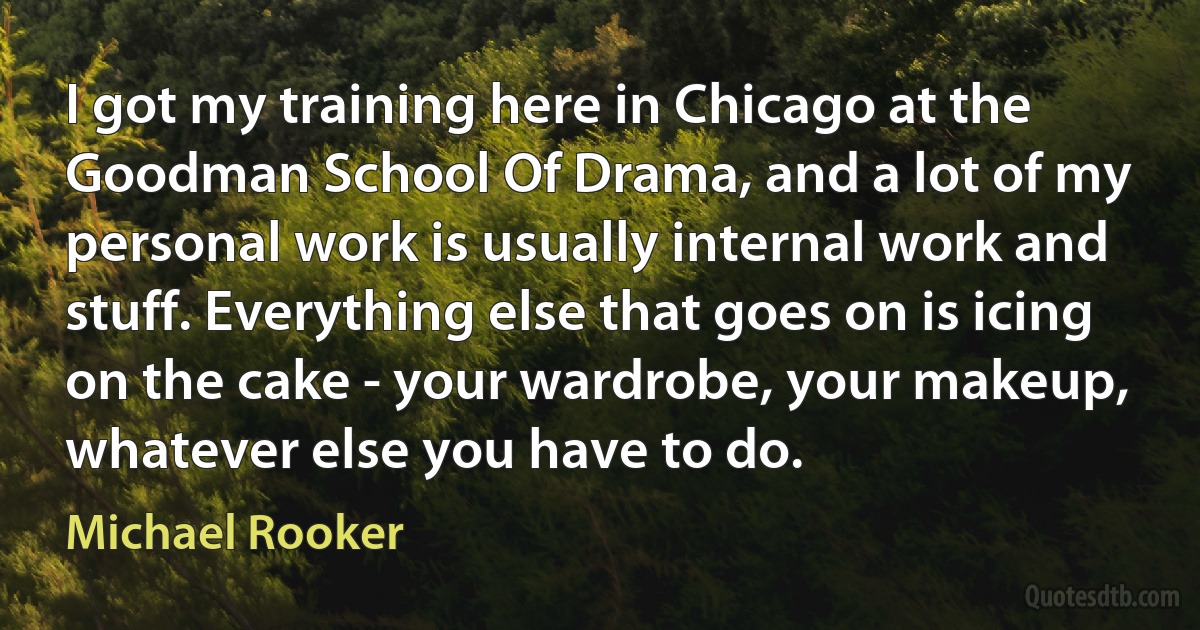 I got my training here in Chicago at the Goodman School Of Drama, and a lot of my personal work is usually internal work and stuff. Everything else that goes on is icing on the cake - your wardrobe, your makeup, whatever else you have to do. (Michael Rooker)