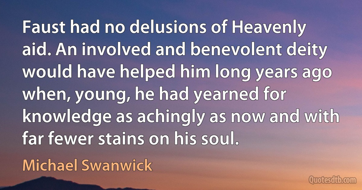 Faust had no delusions of Heavenly aid. An involved and benevolent deity would have helped him long years ago when, young, he had yearned for knowledge as achingly as now and with far fewer stains on his soul. (Michael Swanwick)