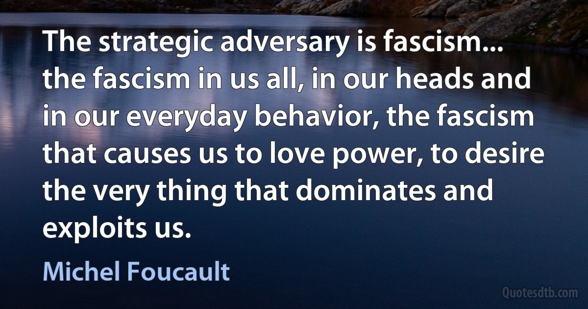 The strategic adversary is fascism... the fascism in us all, in our heads and in our everyday behavior, the fascism that causes us to love power, to desire the very thing that dominates and exploits us. (Michel Foucault)