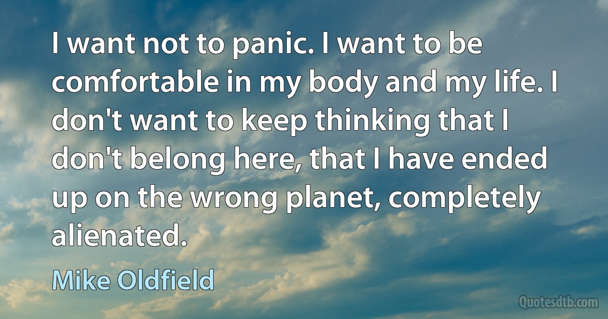 I want not to panic. I want to be comfortable in my body and my life. I don't want to keep thinking that I don't belong here, that I have ended up on the wrong planet, completely alienated. (Mike Oldfield)