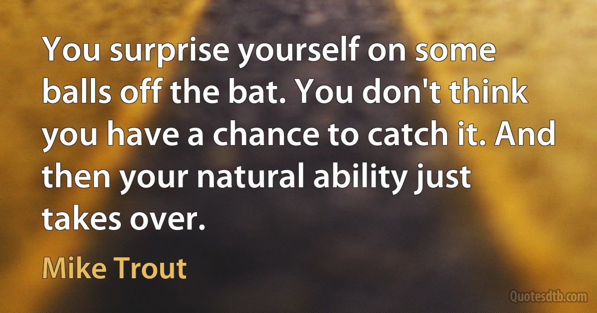 You surprise yourself on some balls off the bat. You don't think you have a chance to catch it. And then your natural ability just takes over. (Mike Trout)