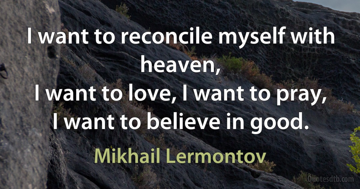 I want to reconcile myself with heaven,
I want to love, I want to pray,
I want to believe in good. (Mikhail Lermontov)