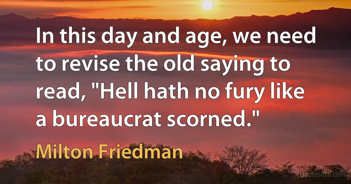 In this day and age, we need to revise the old saying to read, "Hell hath no fury like a bureaucrat scorned." (Milton Friedman)