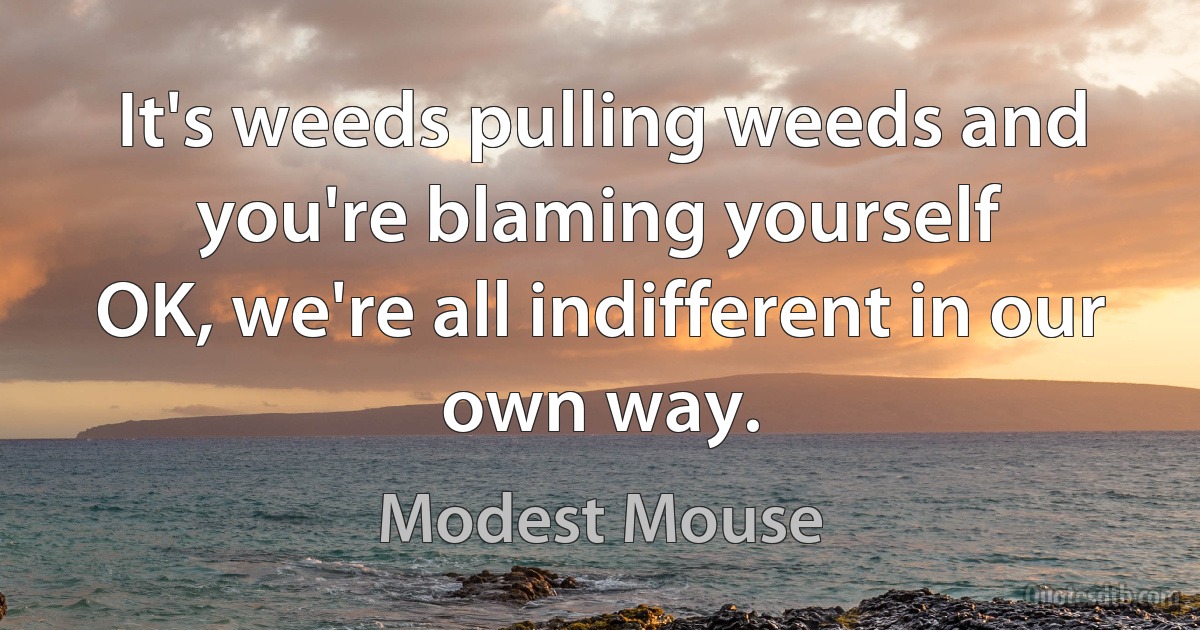 It's weeds pulling weeds and you're blaming yourself
OK, we're all indifferent in our own way. (Modest Mouse)