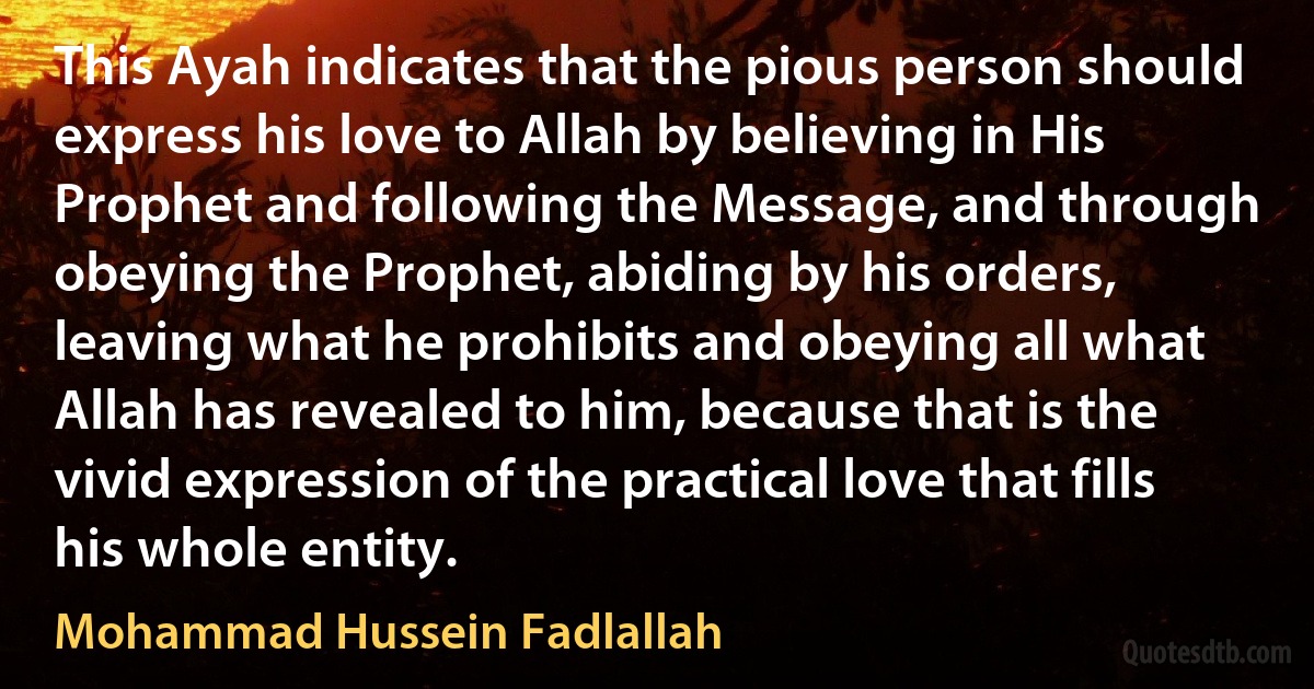 This Ayah indicates that the pious person should express his love to Allah by believing in His Prophet and following the Message, and through obeying the Prophet, abiding by his orders, leaving what he prohibits and obeying all what Allah has revealed to him, because that is the vivid expression of the practical love that fills his whole entity. (Mohammad Hussein Fadlallah)