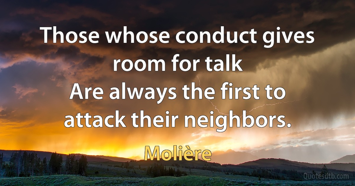 Those whose conduct gives room for talk
Are always the first to attack their neighbors. (Molière)