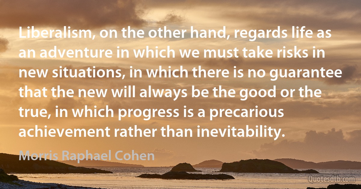 Liberalism, on the other hand, regards life as an adventure in which we must take risks in new situations, in which there is no guarantee that the new will always be the good or the true, in which progress is a precarious achievement rather than inevitability. (Morris Raphael Cohen)