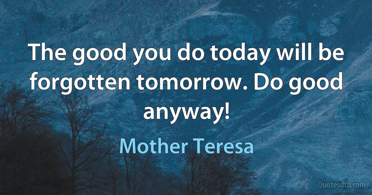 The good you do today will be forgotten tomorrow. Do good anyway! (Mother Teresa)