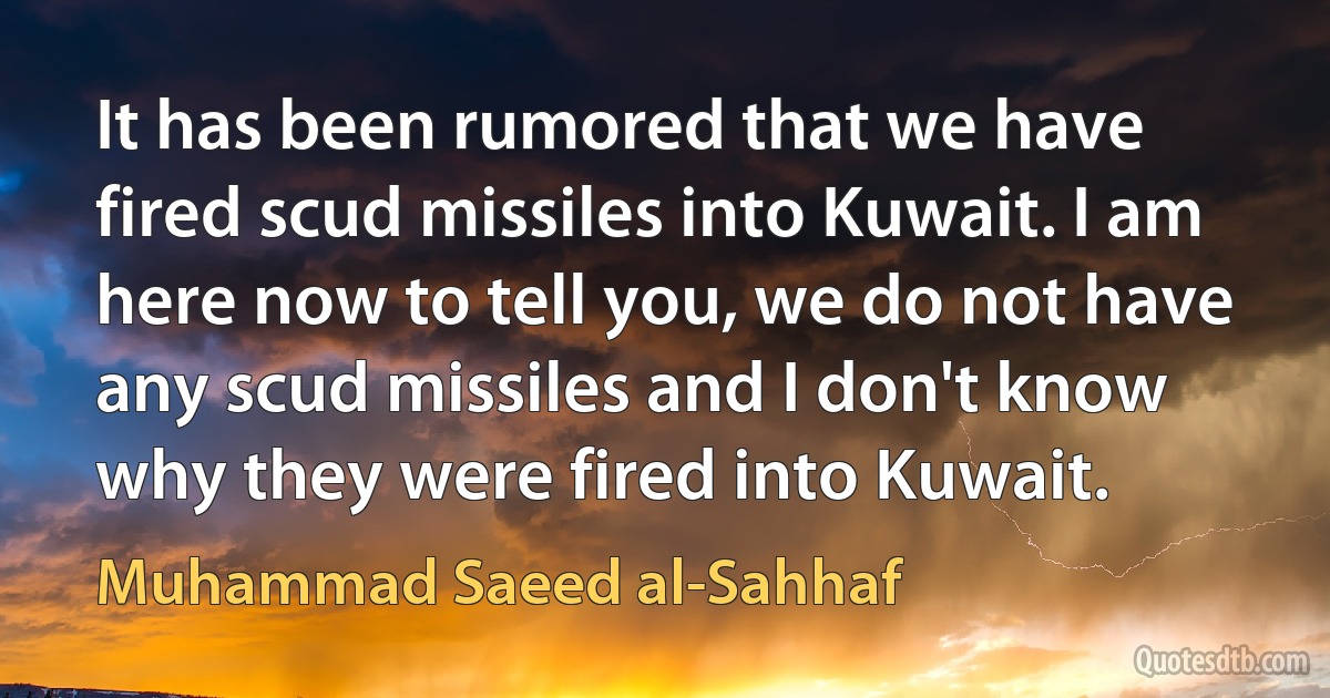 It has been rumored that we have fired scud missiles into Kuwait. I am here now to tell you, we do not have any scud missiles and I don't know why they were fired into Kuwait. (Muhammad Saeed al-Sahhaf)