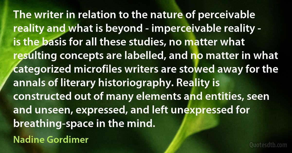 The writer in relation to the nature of perceivable reality and what is beyond - imperceivable reality - is the basis for all these studies, no matter what resulting concepts are labelled, and no matter in what categorized microfiles writers are stowed away for the annals of literary historiography. Reality is constructed out of many elements and entities, seen and unseen, expressed, and left unexpressed for breathing-space in the mind. (Nadine Gordimer)