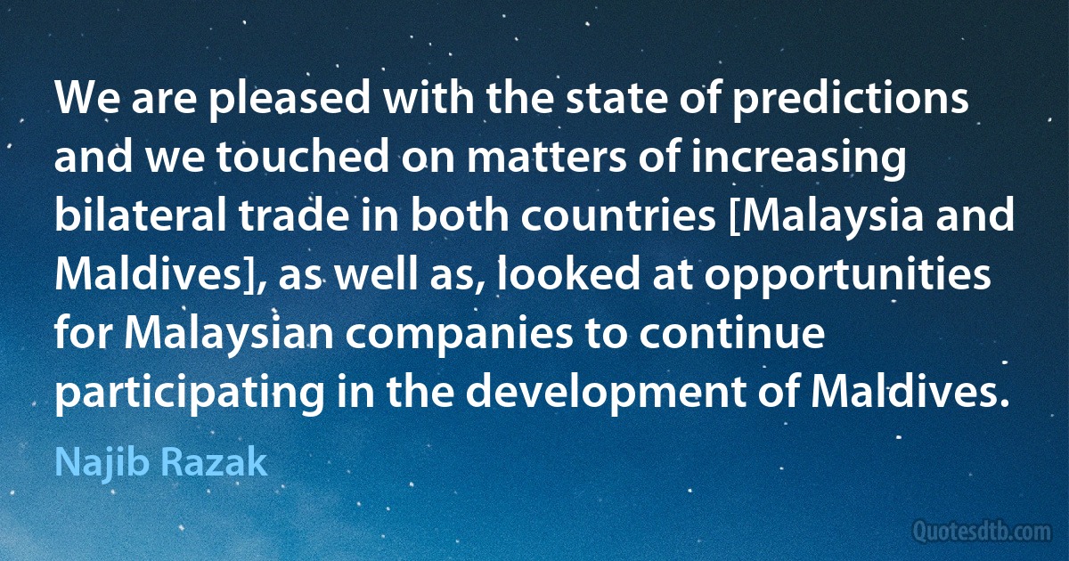 We are pleased with the state of predictions and we touched on matters of increasing bilateral trade in both countries [Malaysia and Maldives], as well as, looked at opportunities for Malaysian companies to continue participating in the development of Maldives. (Najib Razak)