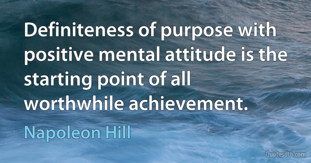 Definiteness of purpose with positive mental attitude is the starting point of all worthwhile achievement. (Napoleon Hill)