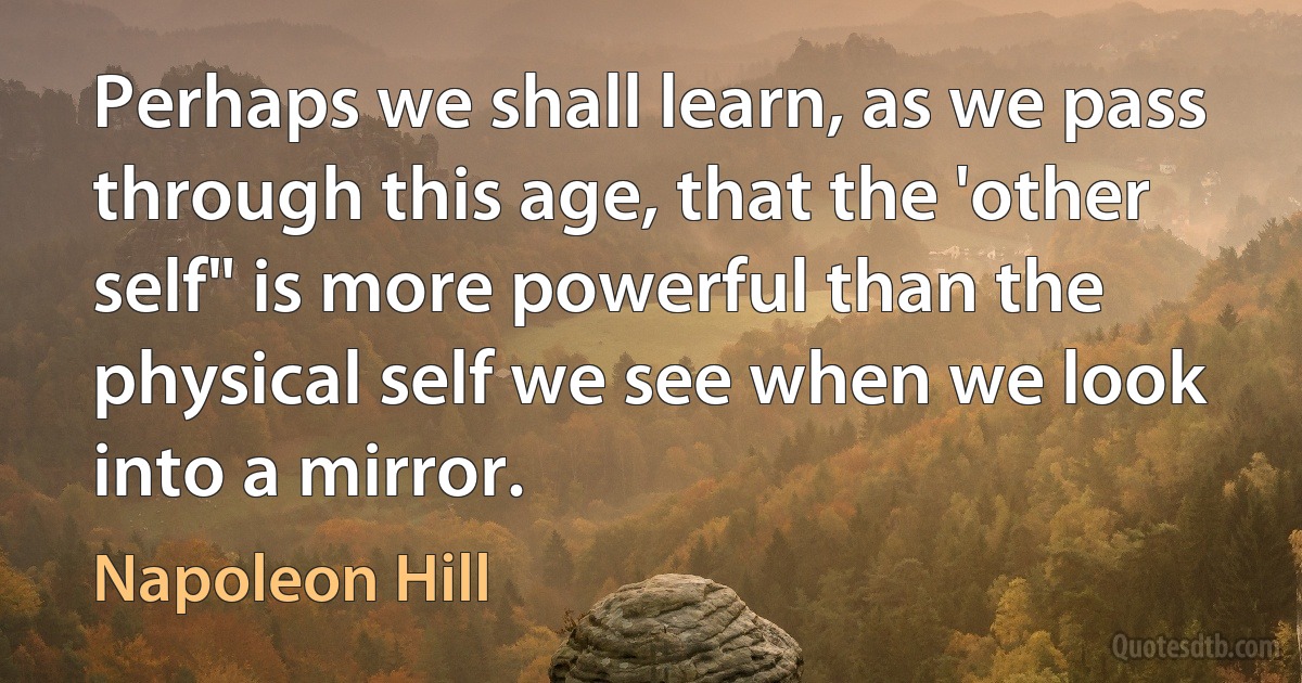 Perhaps we shall learn, as we pass through this age, that the 'other self" is more powerful than the physical self we see when we look into a mirror. (Napoleon Hill)