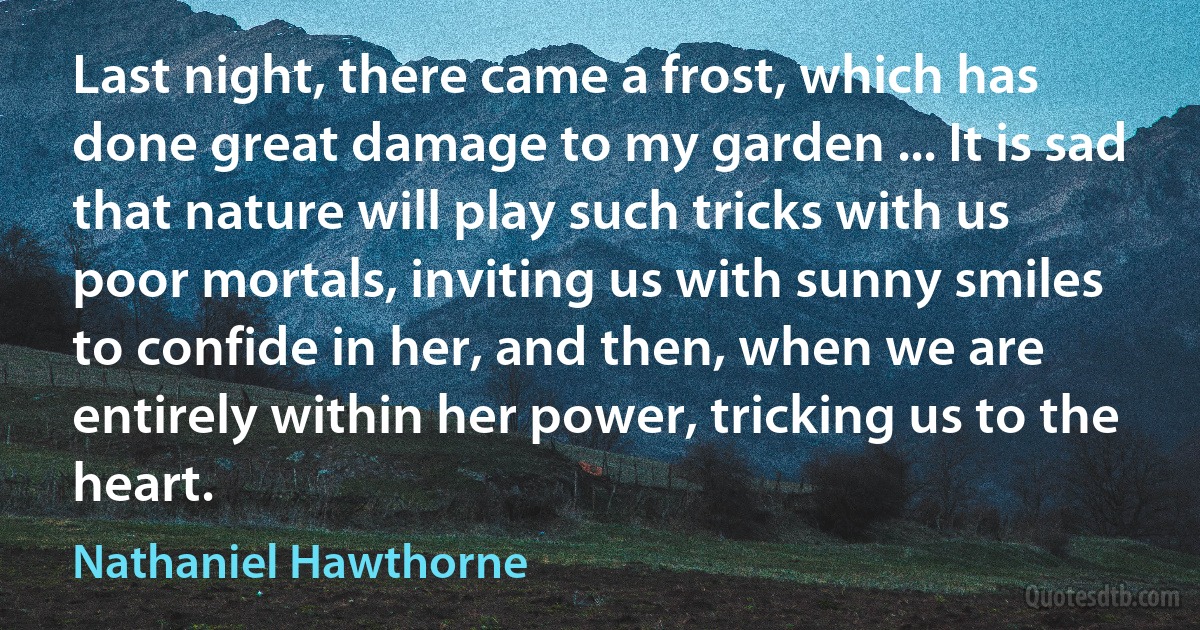 Last night, there came a frost, which has done great damage to my garden ... It is sad that nature will play such tricks with us poor mortals, inviting us with sunny smiles to confide in her, and then, when we are entirely within her power, tricking us to the heart. (Nathaniel Hawthorne)