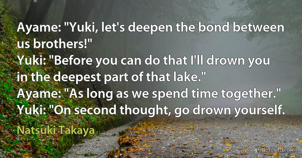 Ayame: "Yuki, let's deepen the bond between us brothers!"
Yuki: "Before you can do that I'll drown you in the deepest part of that lake."
Ayame: "As long as we spend time together."
Yuki: "On second thought, go drown yourself. (Natsuki Takaya)