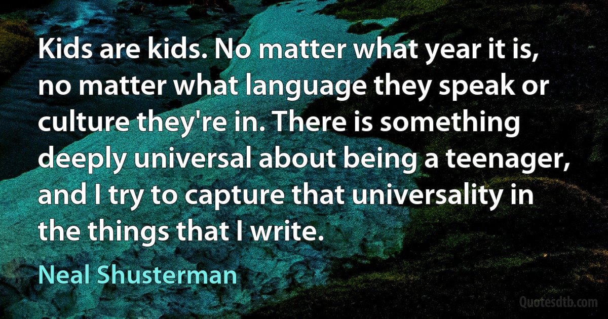 Kids are kids. No matter what year it is, no matter what language they speak or culture they're in. There is something deeply universal about being a teenager, and I try to capture that universality in the things that I write. (Neal Shusterman)