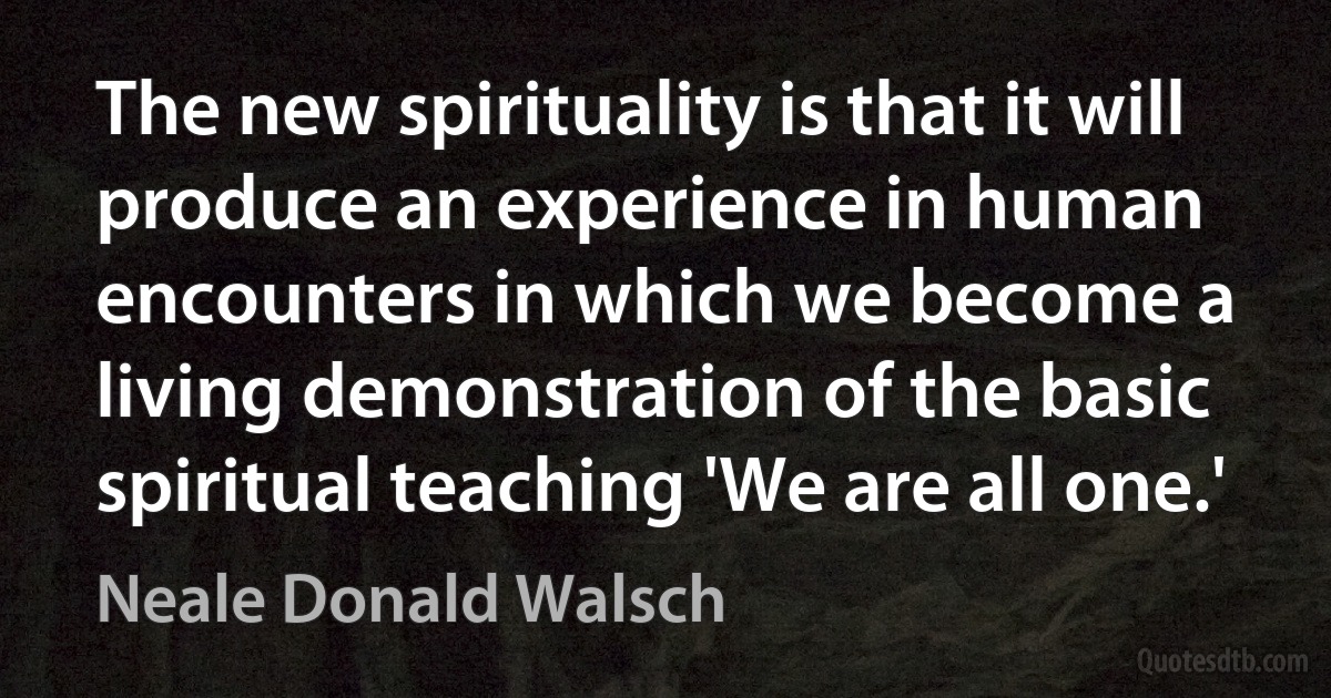 The new spirituality is that it will produce an experience in human encounters in which we become a living demonstration of the basic spiritual teaching 'We are all one.' (Neale Donald Walsch)