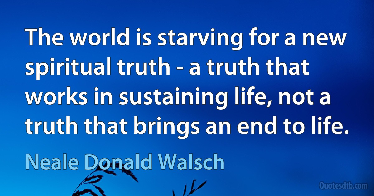 The world is starving for a new spiritual truth - a truth that works in sustaining life, not a truth that brings an end to life. (Neale Donald Walsch)