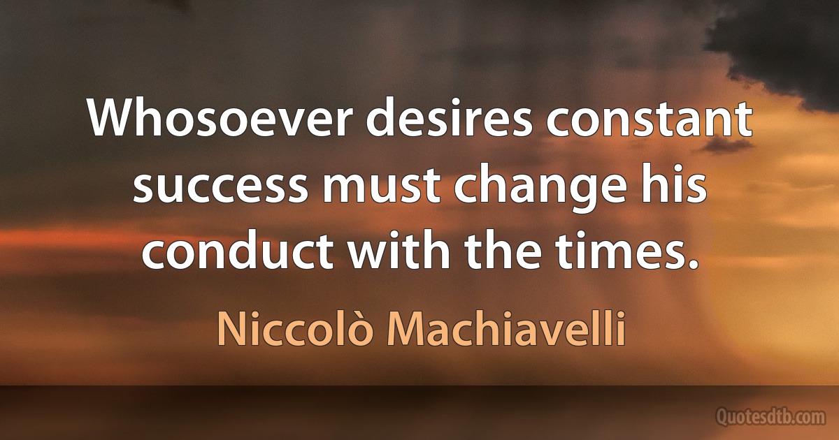 Whosoever desires constant success must change his conduct with the times. (Niccolò Machiavelli)