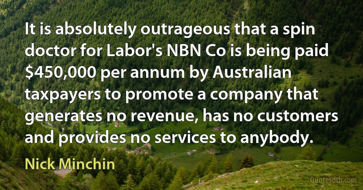 It is absolutely outrageous that a spin doctor for Labor's NBN Co is being paid $450,000 per annum by Australian taxpayers to promote a company that generates no revenue, has no customers and provides no services to anybody. (Nick Minchin)