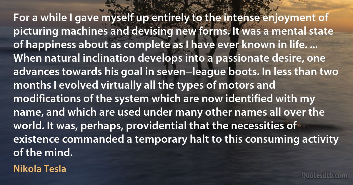 For a while I gave myself up entirely to the intense enjoyment of picturing machines and devising new forms. It was a mental state of happiness about as complete as I have ever known in life. ... When natural inclination develops into a passionate desire, one advances towards his goal in seven−league boots. In less than two months I evolved virtually all the types of motors and modifications of the system which are now identified with my name, and which are used under many other names all over the world. It was, perhaps, providential that the necessities of existence commanded a temporary halt to this consuming activity of the mind. (Nikola Tesla)