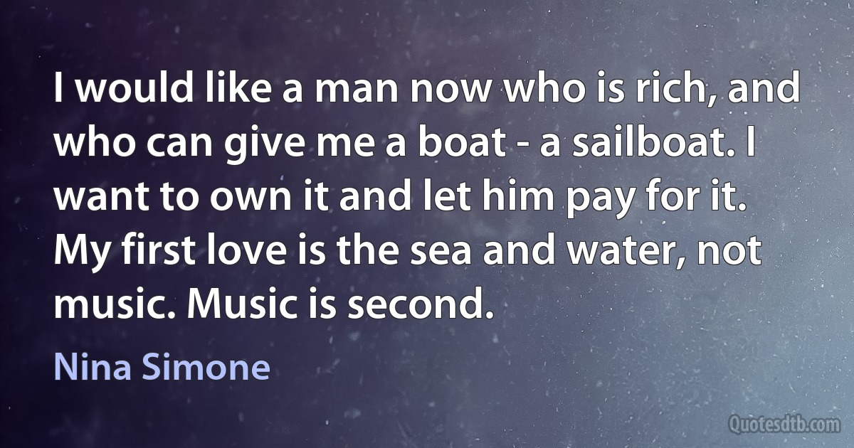 I would like a man now who is rich, and who can give me a boat - a sailboat. I want to own it and let him pay for it. My first love is the sea and water, not music. Music is second. (Nina Simone)