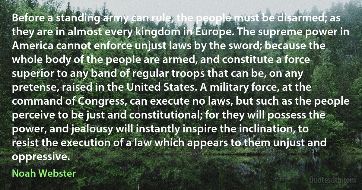 Before a standing army can rule, the people must be disarmed; as they are in almost every kingdom in Europe. The supreme power in America cannot enforce unjust laws by the sword; because the whole body of the people are armed, and constitute a force superior to any band of regular troops that can be, on any pretense, raised in the United States. A military force, at the command of Congress, can execute no laws, but such as the people perceive to be just and constitutional; for they will possess the power, and jealousy will instantly inspire the inclination, to resist the execution of a law which appears to them unjust and oppressive. (Noah Webster)