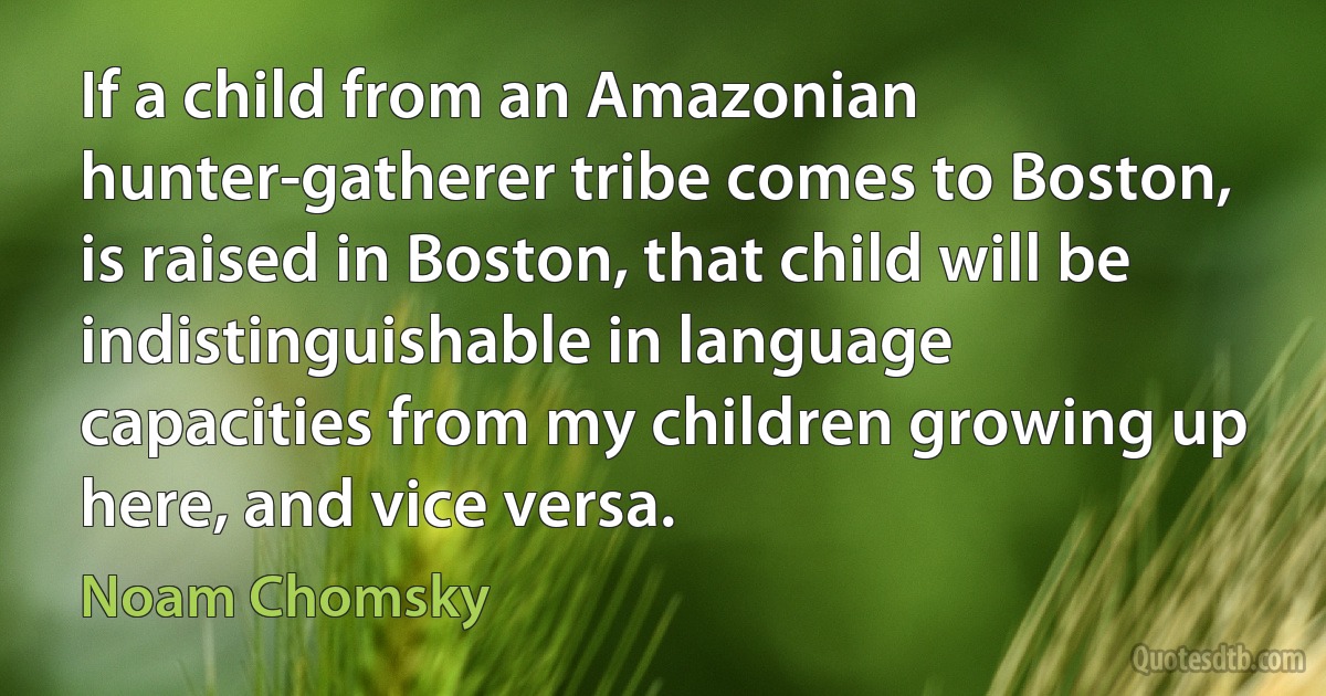 If a child from an Amazonian hunter-gatherer tribe comes to Boston, is raised in Boston, that child will be indistinguishable in language capacities from my children growing up here, and vice versa. (Noam Chomsky)