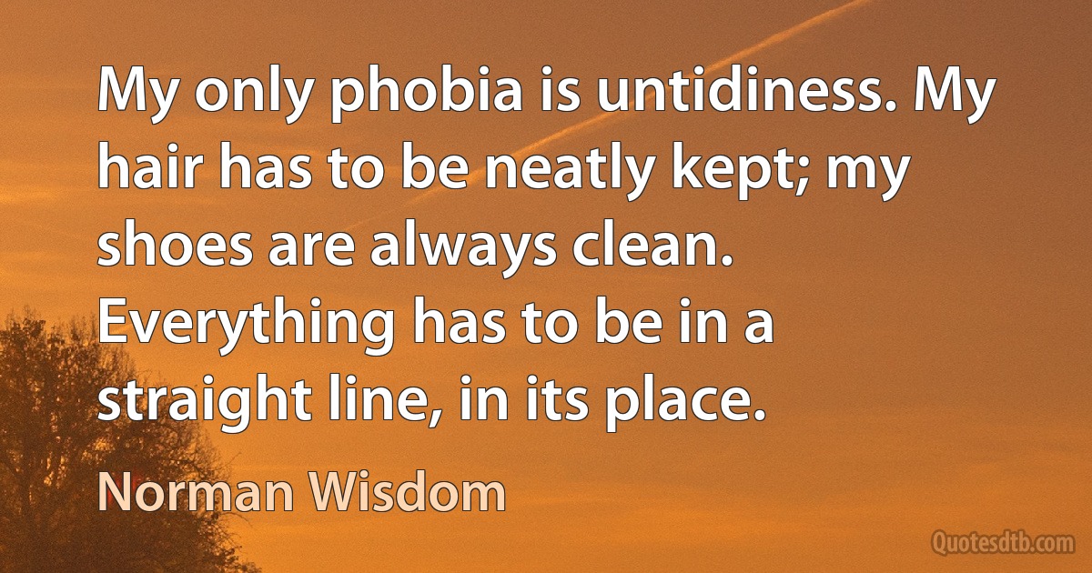 My only phobia is untidiness. My hair has to be neatly kept; my shoes are always clean. Everything has to be in a straight line, in its place. (Norman Wisdom)