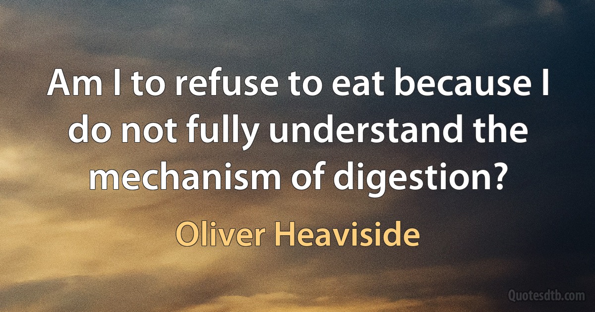 Am I to refuse to eat because I do not fully understand the mechanism of digestion? (Oliver Heaviside)