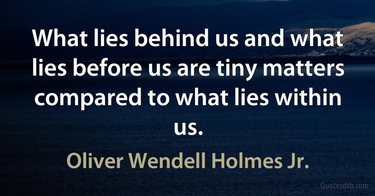 What lies behind us and what lies before us are tiny matters compared to what lies within us. (Oliver Wendell Holmes Jr.)