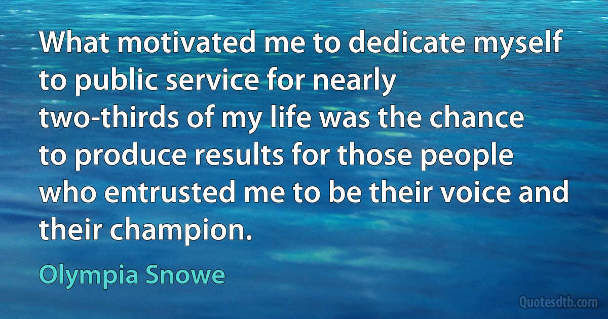 What motivated me to dedicate myself to public service for nearly two-thirds of my life was the chance to produce results for those people who entrusted me to be their voice and their champion. (Olympia Snowe)